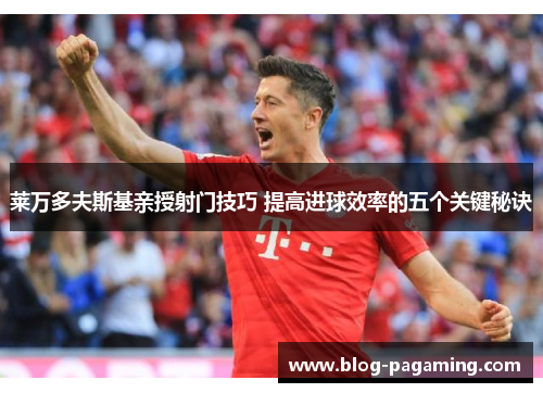 莱万多夫斯基亲授射门技巧 提高进球效率的五个关键秘诀
