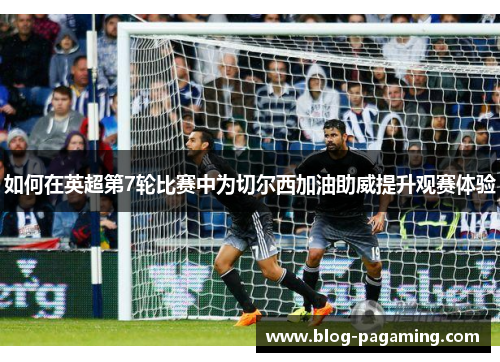 如何在英超第7轮比赛中为切尔西加油助威提升观赛体验