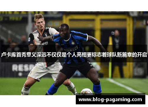 卢卡库首秀意义深远不仅仅是个人亮相更标志着球队新篇章的开启