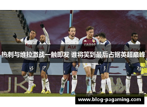 热刺与维拉激战一触即发 谁将笑到最后占据英超巅峰