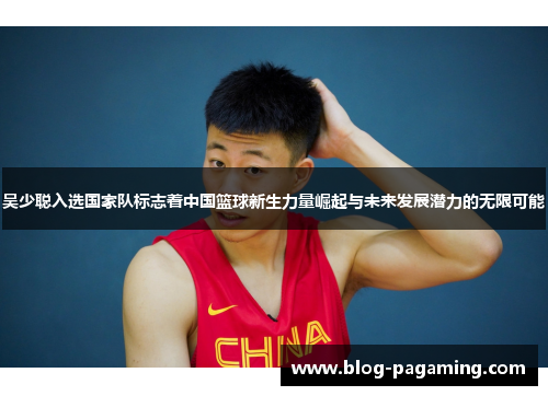 吴少聪入选国家队标志着中国篮球新生力量崛起与未来发展潜力的无限可能