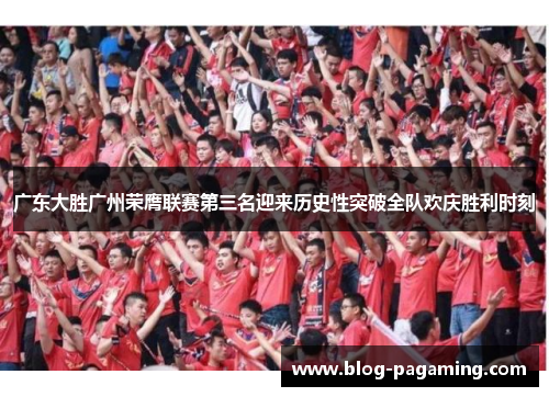 广东大胜广州荣膺联赛第三名迎来历史性突破全队欢庆胜利时刻