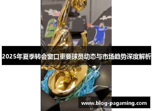 2025年夏季转会窗口重要球员动态与市场趋势深度解析