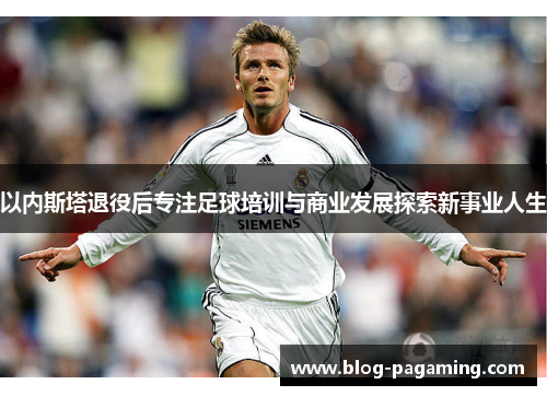 以内斯塔退役后专注足球培训与商业发展探索新事业人生
