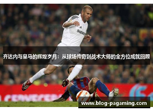 齐达内与皇马的辉煌岁月：从球场传奇到战术大师的全方位成就回顾