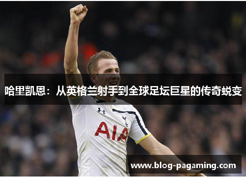 哈里凯恩:从英格兰射手到全球足坛巨星的传奇蜕变 哈里凯恩:从英格兰射手到全球足坛巨星的传奇蜕变