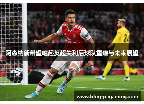 阿森纳新希望崛起英超失利后球队重建与未来展望