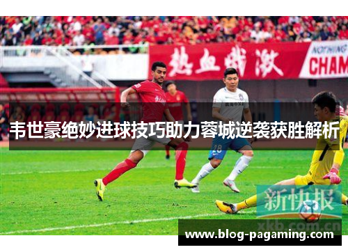 韦世豪绝妙进球技巧助力蓉城逆袭获胜解析