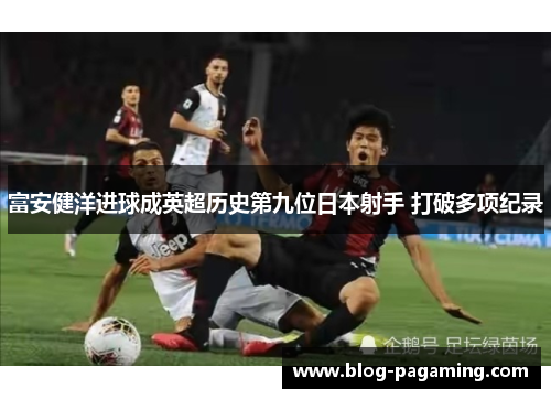 富安健洋进球成英超历史第九位日本射手 打破多项纪录