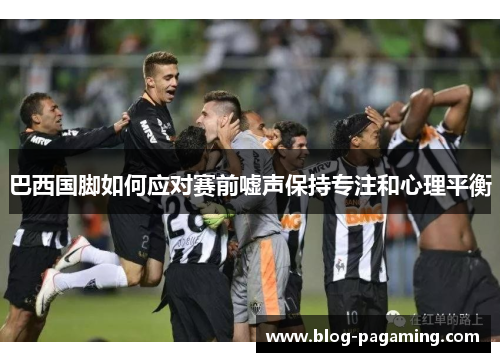 巴西国脚如何应对赛前嘘声保持专注和心理平衡