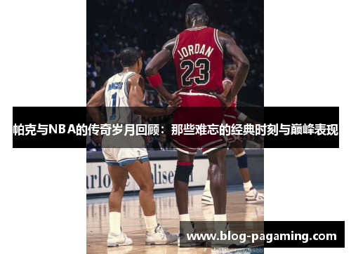 帕克与NBA的传奇岁月回顾：那些难忘的经典时刻与巅峰表现