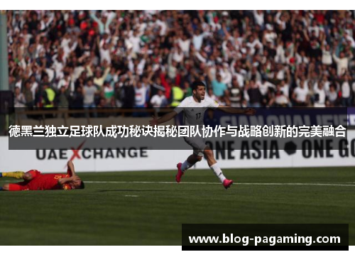 德黑兰独立足球队成功秘诀揭秘团队协作与战略创新的完美融合