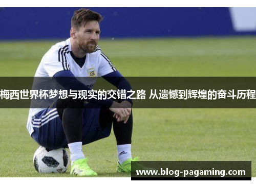 梅西世界杯梦想与现实的交错之路 从遗憾到辉煌的奋斗历程