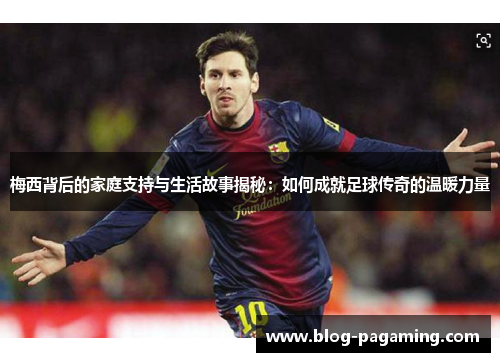 梅西背后的家庭支持与生活故事揭秘：如何成就足球传奇的温暖力量