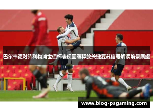 巴尔韦德对阵利物浦世俱杯表现回暖释放关键复苏信号解读前景展望