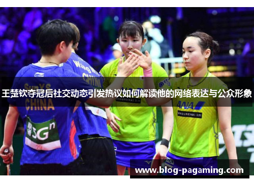王楚钦夺冠后社交动态引发热议如何解读他的网络表达与公众形象