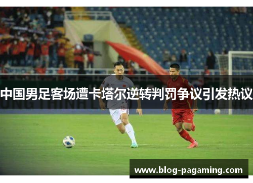 中国男足客场遭卡塔尔逆转判罚争议引发热议