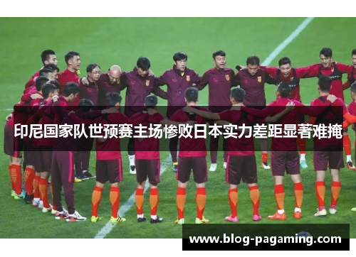 印尼国家队世预赛主场惨败日本实力差距显著难掩