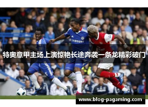 特奥意甲主场上演惊艳长途奔袭一条龙精彩破门 特奥意甲主场上演惊艳长途奔袭一条龙精彩破门