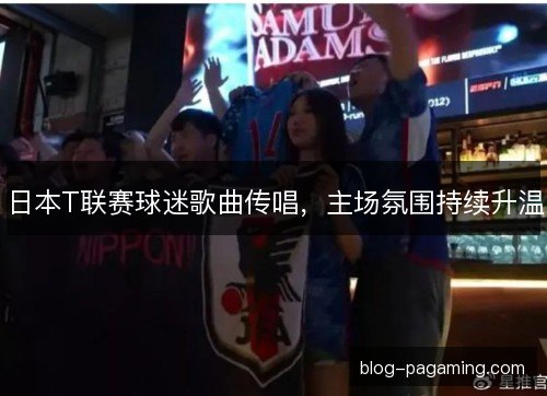 日本T联赛球迷歌曲传唱,主场氛围持续升温 日本T联赛球迷歌曲传唱,主场氛围持续升温