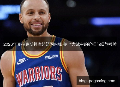 2026年克拉克斯顿撑起篮网内线 抢七大战中的护框与细节考验 2026年克拉克斯顿撑起篮网内线 抢七大战中的护框与细节考验